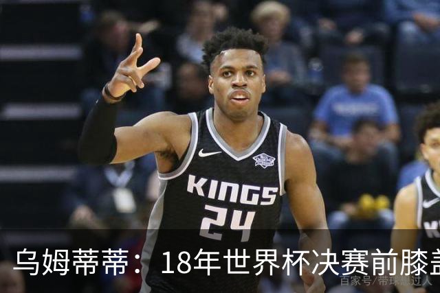 乌姆蒂蒂：18年世界杯决赛前膝盖就受伤了 我根本没时间想它