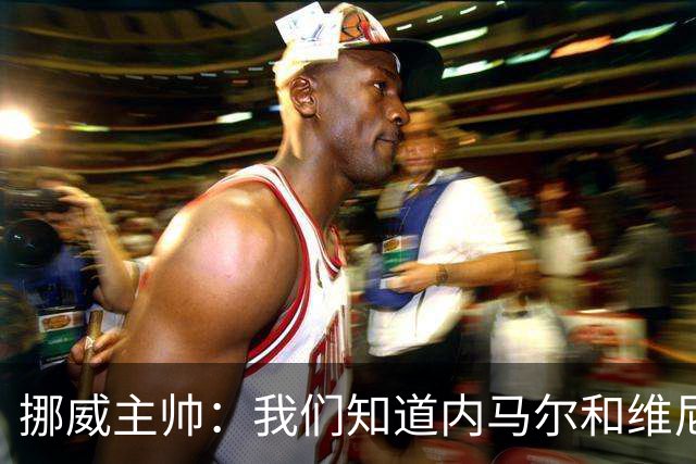 挪威主帅：我们知道内马尔和维尼修斯不喜防守 巴洛贡解禁是污点