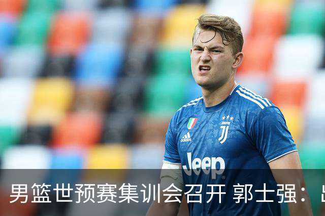 男篮世预赛集训会召开 郭士强：出线形势严峻 年轻队员需敢打敢拼