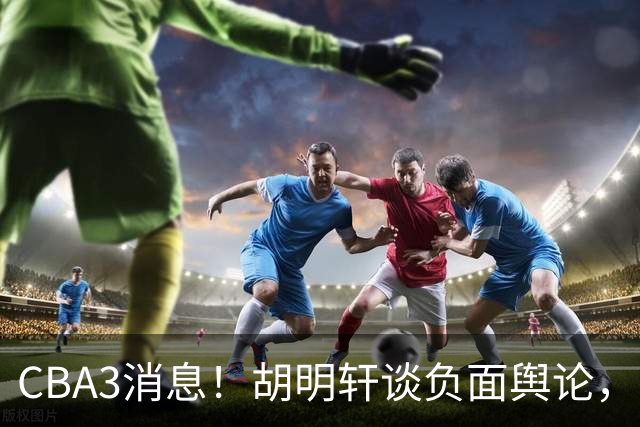 CBA3消息！胡明轩谈负面舆论，张镇麟称赞王哲林，山西新帅非杨鸣！